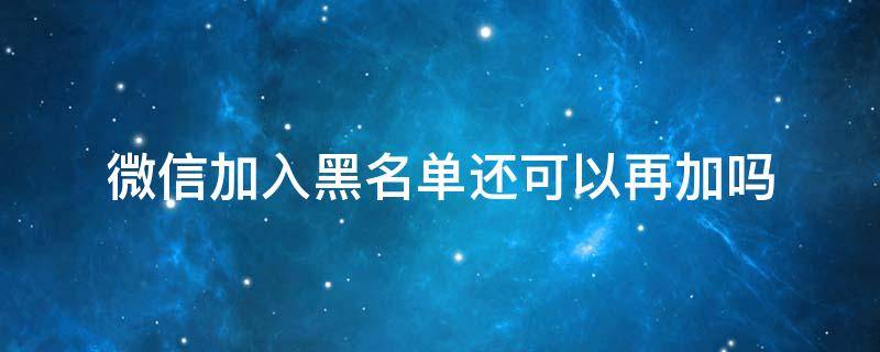 微信加入黑名单还可以再加吗（微信加入黑名单还能添加吗）