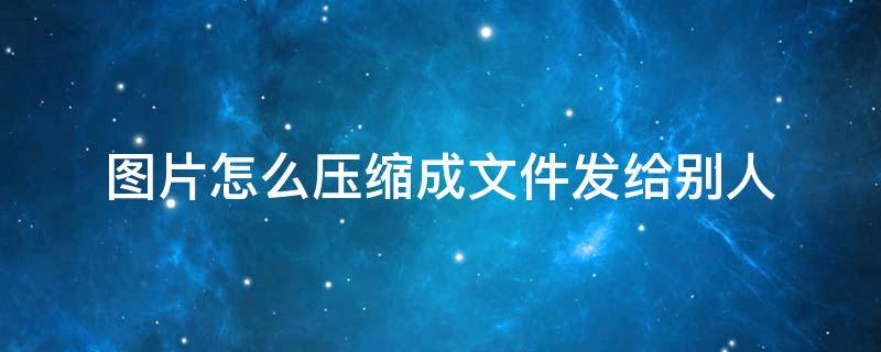 图片怎么压缩成文件发给别人 如何把图片压缩发给别人