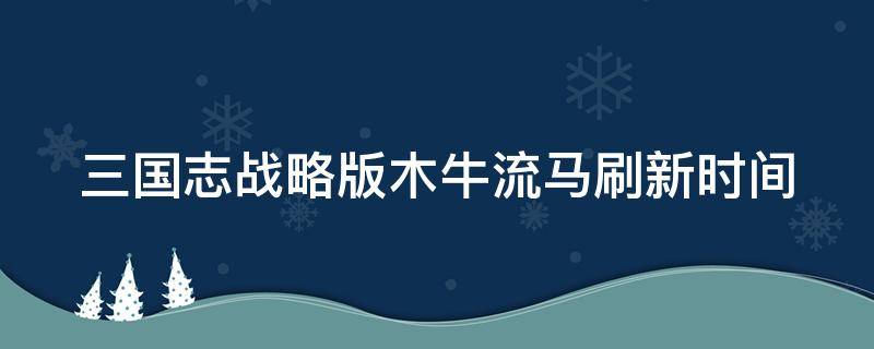 三国志战略版木牛流马刷新时间（三国志战略版木牛流马刷新时间多久）