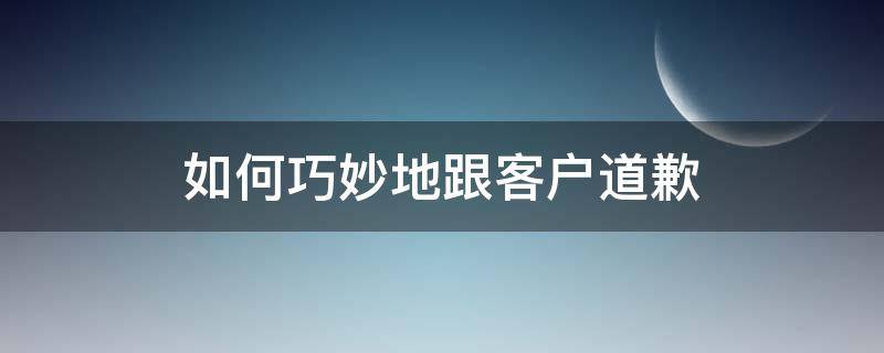 如何巧妙地跟客户道歉 如何诚恳的给客户道歉