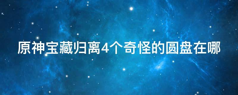 原神宝藏归离4个奇怪的圆盘在哪 原神宝藏归离的四个奇怪的圆盘在哪