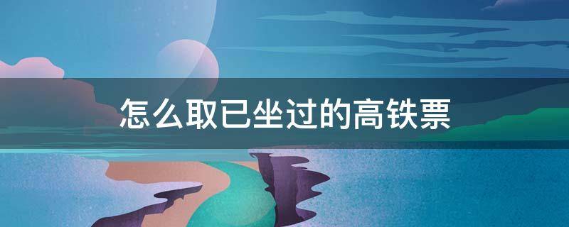 怎么取已坐过的高铁票（怎么取已经乘坐过的高铁票）