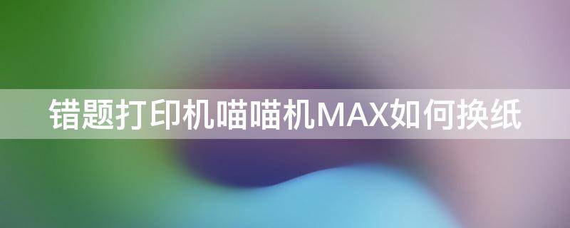 错题打印机喵喵机MAX如何换纸（喵喵机max怎么换纸）