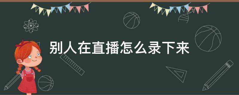 别人在直播怎么录下来（如何录屏别人的直播）