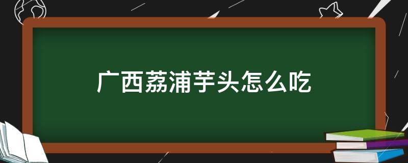 广西荔浦芋头怎么吃（广西荔浦芋头吃法大全）