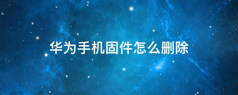 华为手机固件怎么删除 华为手机里面的固件怎么删除