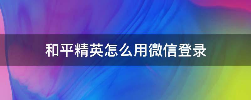 和平精英怎么用微信登录（和平精英怎么用微信登录上去是小号）