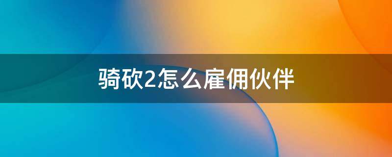 骑砍2怎么雇佣伙伴（骑砍2如何雇佣伙伴）