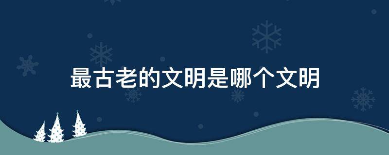 最古老的文明是哪个文明 中国文明是世界上最古老的文明之一