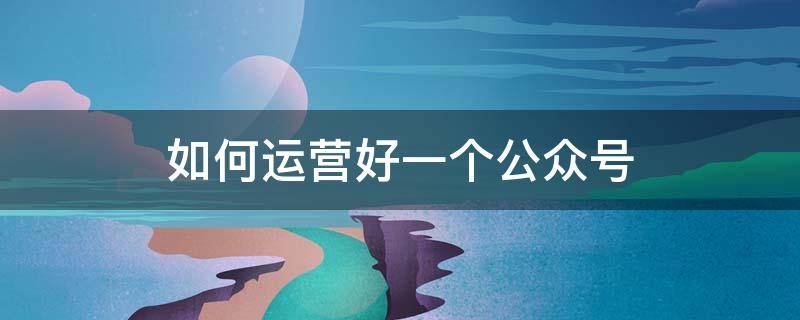 如何运营好一个公众号（怎么运营一个微信公众号）