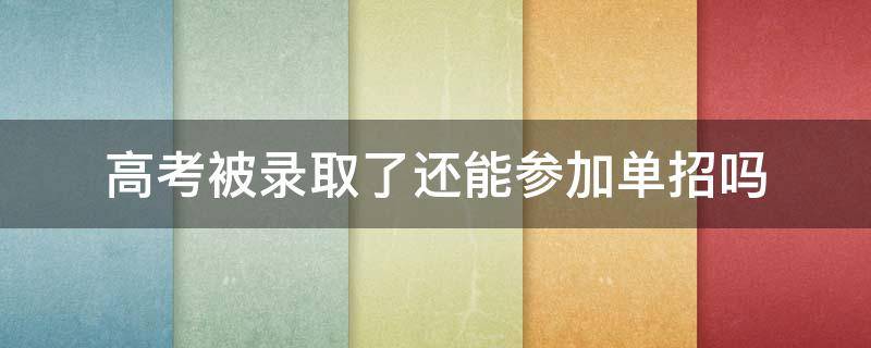 高考被录取了还能参加单招吗（单招被录取了还用参加高考吗）