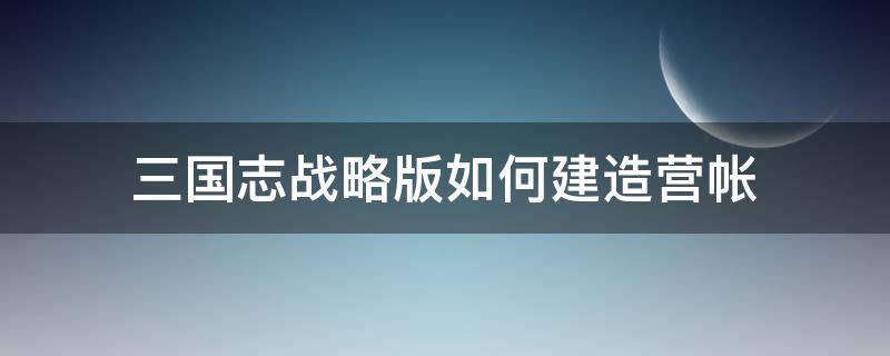 三国志战略版如何建造营帐 三国志战略版怎样建造营帐