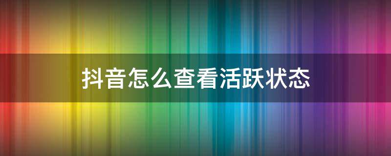 抖音怎么查看活跃状态（抖音如何查看活跃状态）