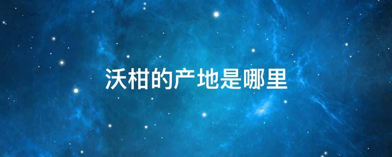 沃柑的产地是哪里（沃柑产地主要在哪个省）