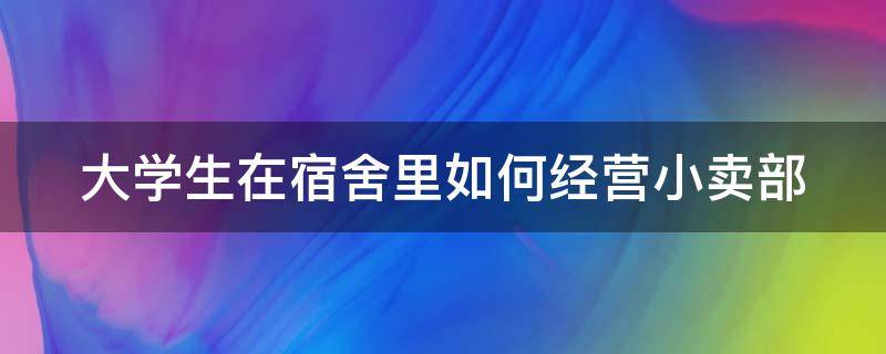 大学生在宿舍里如何经营小卖部（大学生宿舍小卖部运营模式）