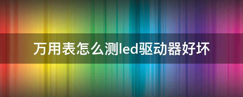 万用表怎么测led驱动器好坏（led驱动器用万用表检查）