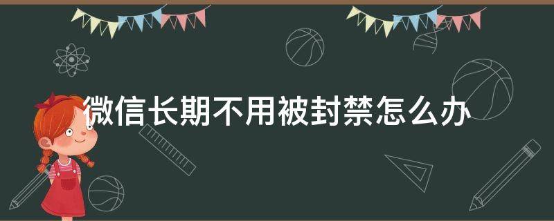 微信长期不用被封禁怎么办（微信会被永久封禁吗）