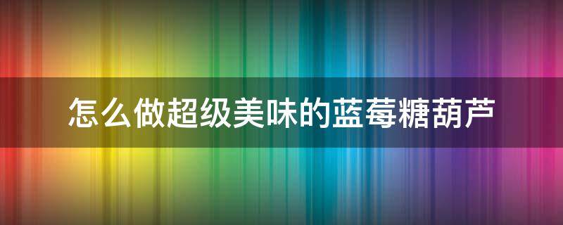 怎么做超级美味的蓝莓糖葫芦 如何做草莓糖葫芦