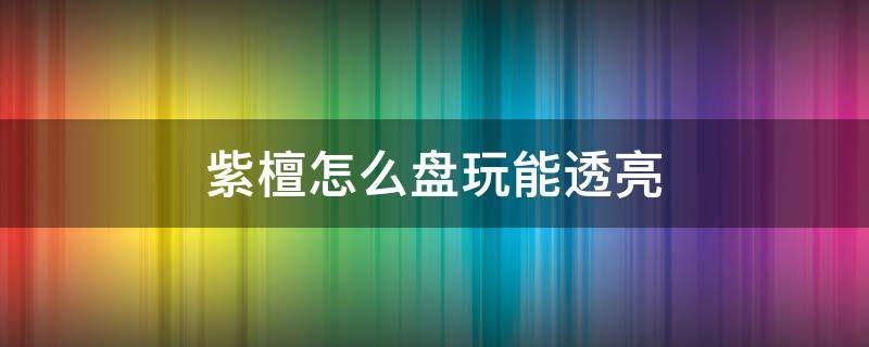 紫檀怎么盘玩能透亮（紫檀木手串怎么盘发亮）