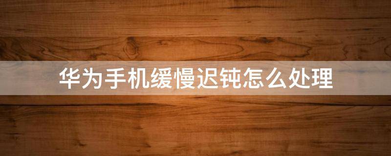 华为手机缓慢迟钝怎么处理（华为手机反应迟钝怎么处理）