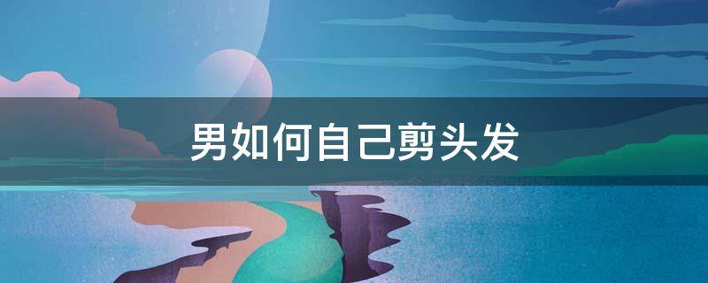 男如何自己剪头发 男生怎么样自己剪头发