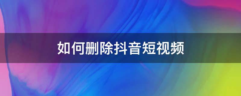 如何删除抖音短视频 如何删除抖音短视频上自己私密的作品