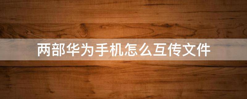 两部华为手机怎么互传文件（两部华为手机如何互传文件）