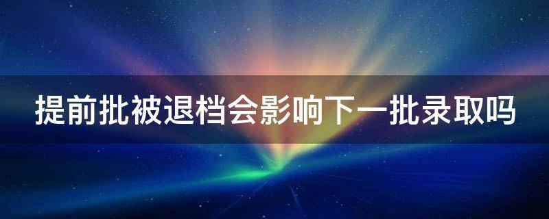 提前批被退档会影响下一批录取吗（提前批次若退档,会影响本科批次的录取吗?）