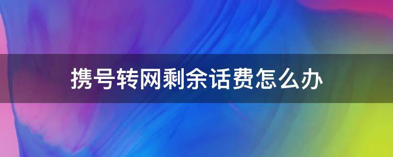 携号转网剩余话费怎么办（携号转网剩余话费咋办）