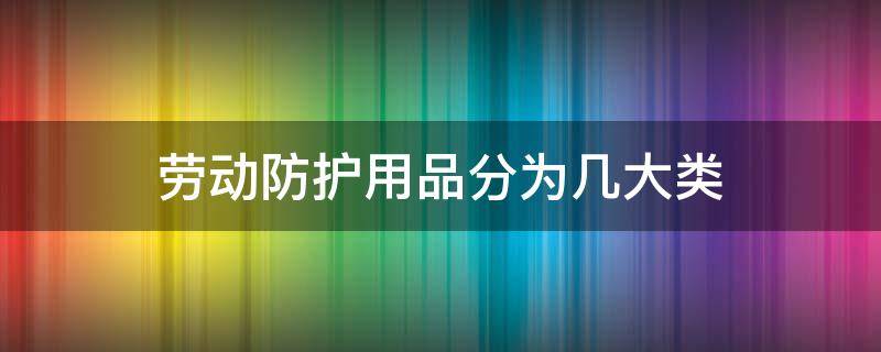 劳动防护用品分为几大类（按防护性能将劳动防护用品分为几大类）