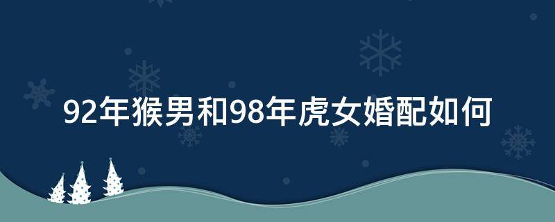 92年猴男和98年虎女婚配如何（92年属猴男和98年属虎女婚姻如何）