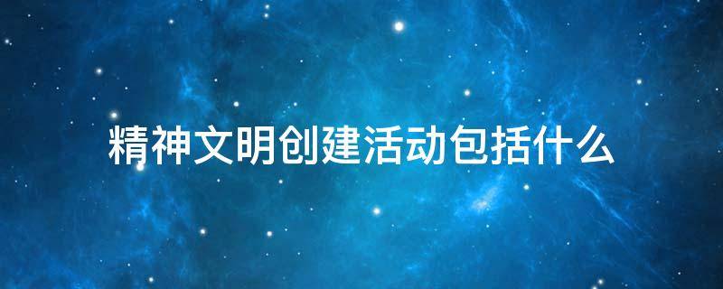 精神文明创建活动包括什么 我国创建精神文明的活动有哪些