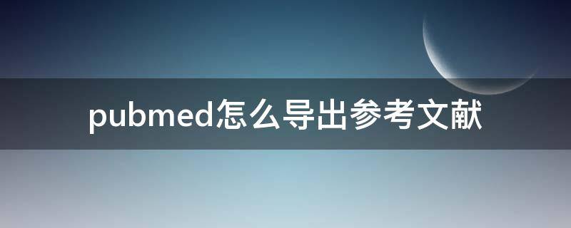 pubmed怎么导出参考文献（pubmed怎么导出参考文献的引用格式）