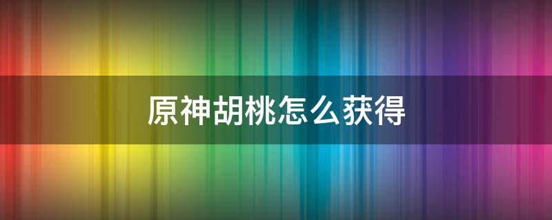 原神胡桃怎么获得 原神胡桃怎么获得2022