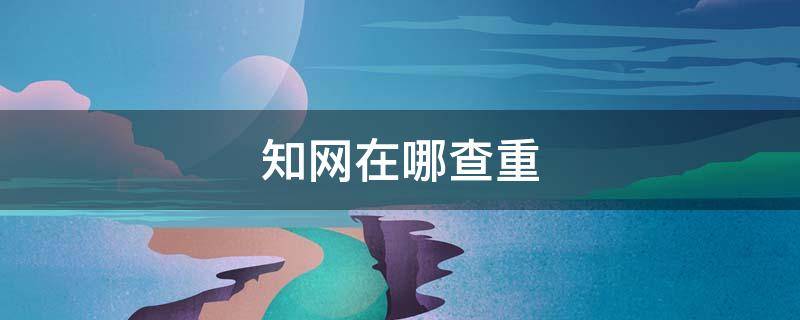 知网在哪查重（知网查重去哪里查）