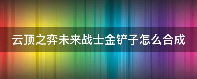 云顶之弈未来战士金铲子怎么合成（lol未来战士）