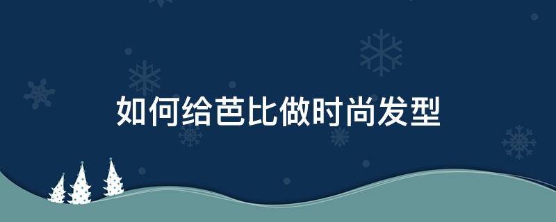 如何给芭比做时尚发型（怎样给芭比娃娃做好看的发型）