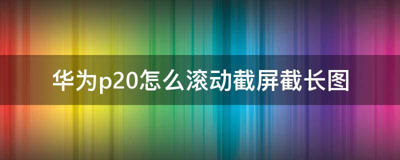 华为p20怎么滚动截屏截长图（华为p20如何滚动截屏长图）