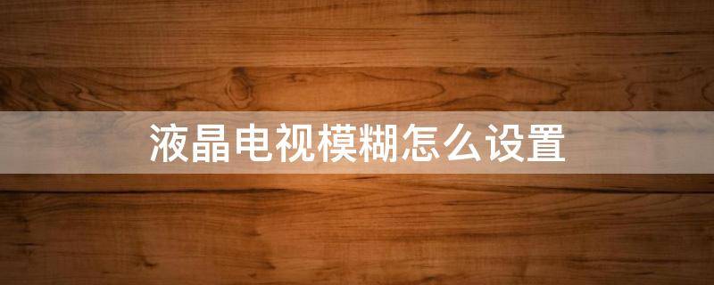 液晶电视模糊怎么设置（液晶电视模糊怎么设置电视清晰度怎么设置）