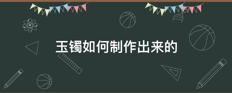 玉镯如何制作出来的 玉石手镯怎么制作出来的