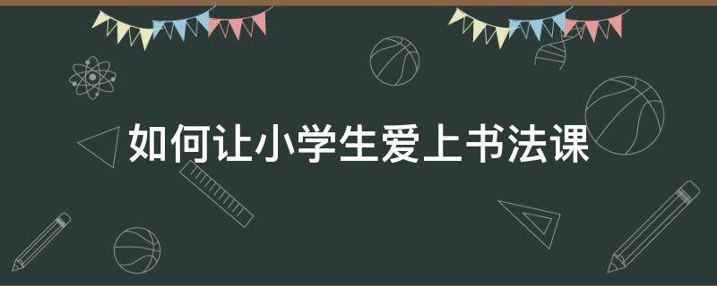 如何让小学生爱上书法课 小学书法课怎么上的书法课