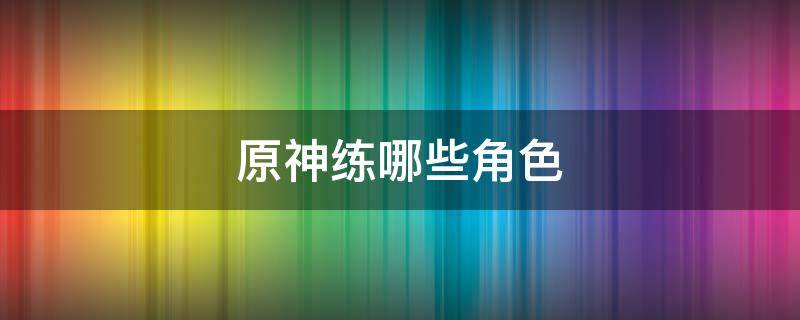 原神练哪些角色（原神能练几个角色）