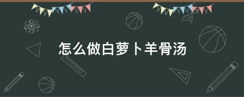 怎么做白萝卜羊骨汤（羊肉白萝卜汤怎么做）