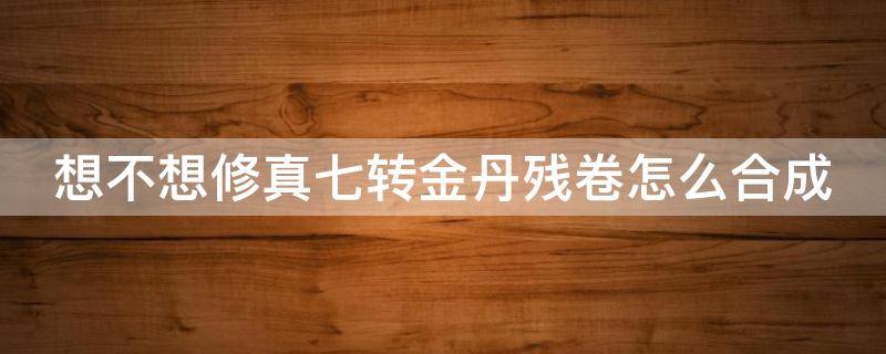 想不想修真七转金丹残卷怎么合成（想不想修真七转金丹卷什么时间可以凑齐）