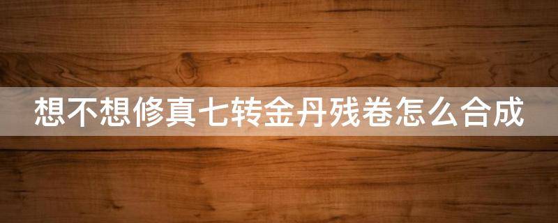 想不想修真七转金丹残卷怎么合成（想不想修真七转金丹卷什么时间可以凑齐）