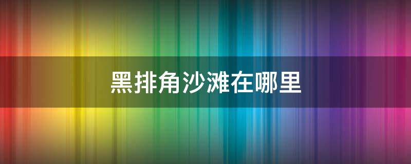 黑排角沙滩在哪里（黑排角到湾仔沙滩步行多远）