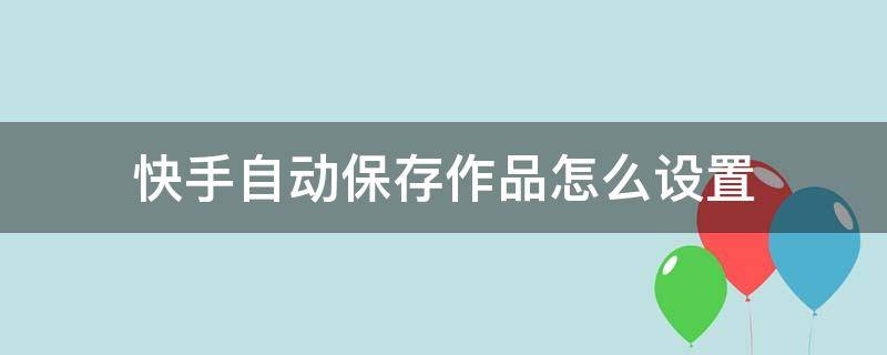 快手自动保存作品怎么设置 快手发布的作品怎样设置自己可以到