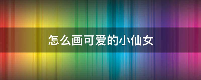 怎么画可爱的小仙女（怎么画可爱的小仙女简笔画）