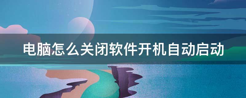 电脑怎么关闭软件开机自动启动 电脑怎么关闭软件开机自动启动功能