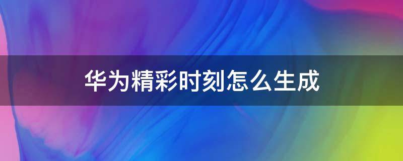 华为精彩时刻怎么生成（华为自动生成精彩时刻）